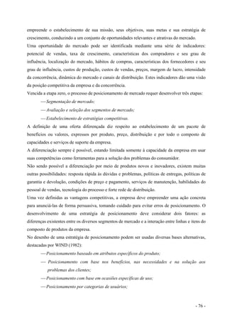 empreende o estabelecimento de sua missão, seus objetivos, suas metas e sua estratégia de
crescimento, conduzindo a um conjunto de oportunidades relevantes e atrativas do mercado.
Uma oportunidade do mercado pode ser identificada mediante uma série de indicadores:
potencial de vendas, taxa de crescimento, características dos compradores e seu grau de
influência, localização do mercado, hábitos de compras, características dos fornecedores e seu
grau de influência, custos de produção, custos de vendas, preços, margem de lucro, intensidade
da concorrência, dinâmica do mercado e canais de distribuição. Estes indicadores dão uma visão
da posição competitiva da empresa e da concorrência.
Vencida a etapa zero, o processo de posicionamento de mercado requer desenvolver três etapas:
 Segmentação de mercado;
 Avaliação e seleção dos segmentos de mercado;
 Estabelecimento de estratégias competitivas.
A definição de uma oferta diferençada diz respeito ao estabelecimento de um pacote de
benefícios ou valores, expressos por produto, preço, distribuição e por todo o composto de
capacidades e serviços de suporte da empresa.
A diferenciação sempre é possível, estando limitada somente à capacidade da empresa em usar
suas competências como ferramentas para a solução dos problemas do consumidor.
Não sendo possível a diferenciação por meio de produtos novos e inovadores, existem muitas
outras possibilidades: resposta rápida às dúvidas e problemas, políticas de entregas, políticas de
garantia e devolução, condições de preço e pagamento, serviços de manutenção, habilidades do
pessoal de vendas, tecnologia do processo e forte rede de distribuição.
Uma vez definidas as vantagens competitivas, a empresa deve empreender uma ação concreta
para anunciá-las de forma persuasiva, tomando cuidado para evitar erros de posicionamento. O
desenvolvimento de uma estratégia de posicionamento deve considerar dois fatores: as
diferenças existentes entre os diversos segmentos de mercado e a interação entre linhas e itens do
composto de produtos da empresa.
No desenho de uma estratégia de posicionamento podem ser usadas diversas bases alternativas,
destacadas por WIND (1982):
 Posicionamento baseado em atributos específicos do produto;
 Posicionamento com base nos benefícios, nas necessidades e na solução aos
problemas dos clientes;
 Posicionamento com base em ocasiões específicas de uso;
 Posicionamento por categorias de usuários;
- 76 -
 