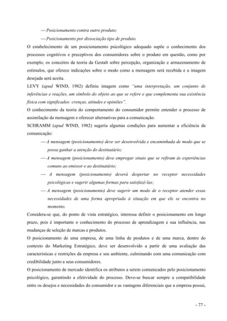  Posicionamento contra outro produto;
 Posicionamento por dissociação tipo de produto.
O estabelecimento de um posicionamento psicológico adequado supõe o conhecimento dos
processos cognitivos e preceptivos dos consumidores sobre o produto em questão, como por
exemplo, os conceitos da teoria da Gestalt sobre percepção, organização e armazenamento de
estímulos, que oferece indicações sobre o modo como a mensagem será recebida e a imagem
desejada será aceita.
LEVY (apud WIND, 1982) definiu imagem como “uma interpretação, um conjunto de
inferências e reações, um símbolo do objeto ao que se refere e que complementa sua existência
física com significados: crenças, atitudes e opiniões”.
O conhecimento da teoria do comportamento do consumidor permite entender o processo de
assimilação da mensagem e oferecer alternativas para a comunicação.
SCHRAMM (apud WIND, 1982) sugeriu algumas condições para aumentar a eficiência da
comunicação:
 A mensagem (posicionamento) deve ser desenvolvida e encaminhada de modo que se
possa ganhar a atenção do destinatário;
 A mensagem (posicionamento) deve empregar sinais que se refiram às experiências
comuns ao emissor e ao destinatário;
 A mensagem (posicionamento) deverá despertar no receptor necessidades
psicológicas e sugerir algumas formas para satisfazê-las;
 A mensagem (posicionamento) deve sugerir um modo de o receptor atender essas
necessidades de uma forma apropriada à situação em que ele se encontra no
momento.
Considera-se que, do ponto de vista estratégico, interessa definir o posicionamento em longo
prazo, pois é importante o conhecimento do processo de aprendizagem e sua influência, nas
mudanças de seleção de marcas e produtos.
O posicionamento de uma empresa, de uma linha de produtos e de uma marca, dentro do
contexto do Marketing Estratégico, deve ser desenvolvido a partir de uma avaliação das
características e restrições da empresa e seu ambiente, culminando com uma comunicação com
credibilidade junto a seus consumidores.
O posicionamento de mercado identifica os atributos a serem comunicados pelo posicionamento
psicológico, garantindo a efetividade do processo. Deve-se buscar sempre a compatibilidade
entre os desejos e necessidades do consumidor e as vantagens diferenciais que a empresa possui,
- 77 -
 