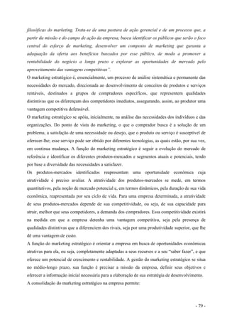 filosóficas do marketing. Trata-se de uma postura de ação gerencial e de um processo que, a
partir da missão e do campo de ação da empresa, busca identificar os públicos que serão o foco
central do esforço de marketing, desenvolver um composto de marketing que garanta a
adequação da oferta aos benefícios buscados por esse público, de modo a promover a
rentabilidade do negócio a longo prazo e explorar as oportunidades de mercado pelo
aproveitamento das vantagens competitivas”.
O marketing estratégico é, essencialmente, um processo de análise sistemática e permanente das
necessidades do mercado, direcionada ao desenvolvimento de conceitos de produtos e serviços
rentáveis, destinados a grupos de compradores específicos, que representem qualidades
distintivas que os diferençam dos competidores imediatos, assegurando, assim, ao produtor uma
vantagem competitiva defensável.
O marketing estratégico se apóia, inicialmente, na análise das necessidades dos indivíduos e das
organizações. Do ponto de vista do marketing, o que o comprador busca é a solução de um
problema, a satisfação de uma necessidade ou desejo, que o produto ou serviço é susceptível de
oferecer-lhe; esse serviço pode ser obtido por diferentes tecnologias, as quais estão, por sua vez,
em continua mudança. A função do marketing estratégico é seguir a evolução do mercado de
referência e identificar os diferentes produtos-mercados e segmentos atuais e potenciais, tendo
por base a diversidade das necessidades a satisfazer.
Os produtos-mercados identificados reapresentam uma oportunidade econômica cuja
atratividade é preciso avaliar. A atratividade dos produtos-mercados se mede, em termos
quantitativos, pela noção de mercado potencial e, em termos dinâmicos, pela duração de sua vida
econômica, reapresentada por seu ciclo de vida. Para uma empresa determinada, a atratividade
de seus produtos-mercados depende de sua competitividade, ou seja, de sua capacidade para
atrair, melhor que seus competidores, a demanda dos compradores. Essa competitividade existirá
na medida em que a empresa detenha uma vantagem competitiva, seja pela presença de
qualidades distintivas que a diferenciem dos rivais, seja por uma produtividade superior, que lhe
dê uma vantagem de custo.
A função do marketing estratégico é orientar a empresa em busca de oportunidades econômicas
atrativas para ela, ou seja, completamente adaptadas a seus recursos e a seu “saber fazer”, e que
oferece um potencial de crescimento e rentabilidade. A gestão do marketing estratégico se situa
no médio-longo prazo, sua função é precisar a missão da empresa, definir seus objetivos e
oferecer a informação inicial necessária para a elaboração de sua estratégia de desenvolvimento.
A consolidação do marketing estratégico na empresa permite:
- 79 -
 