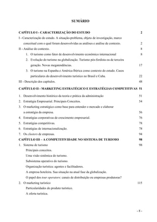 SUMÁRIO
CAPÍTULO I - CARACTERIZAÇÃO DO ESTUDO 2
I - Caracterização do estudo. A situação-problema, objeto de investigação, marco
conceitual com o qual foram desenvolvidas as análises e análise de contexto. 2
II - Análise do contexto. 8
1. O turismo como fator de desenvolvimento econômico internacional 8
2. Evolução do turismo na globalização. Turismo pós-fordista ou de terceira
geração. Novas megatendências. 17
3. O turismo na Espanha e América Ibérica como contexto do estudo. Casos
particulares do desenvolvimento turístico no Brasil e Cuba. 22
III - Descrição dos capítulos. 48
CAPÍTULO II - MARKETING ESTRATÉGICO E ESTRATÉGIAS COMPETITIVAS 51
1. Desenvolvimento histórico da teoria e prática da administração 51
2. Estratégia Empresarial. Principais Conceitos. 54
3. O marketing estratégico como base para entender o mercado e elaborar
a estratégia da empresa. 56
4. Estratégias corporativas de crescimento empresarial. 76
5. Estratégias competitivas. 78
6. Estratégias de internacionalização. 78
7. Os clusters de empresas. 94
CAPÍTULO III – A COMPETITIVIDADE NO SISTEMA DE TURISMO 98
1. Sistema de turismo 98
Principais conceitos.
Uma visão sistêmica do turismo.
Subsistema operativo do turismo.
Organização turística: agentes e facilitadores.
A empresa hoteleira. Sua situação na atual fase da globalização.
O papel dos tour operators: canais de distribuição ou empresas produtoras?
2. O marketing turístico 115
Particularidades do produto turístico.
A oferta turística.
- 8 -
 
