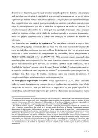de motivações de compra, suscetíveis de constituir mercados potenciais distintos. Uma empresa
pode escolher entre dirigir-se à totalidade de seu mercado, ou concentrar-se em um ou vários
segmentos que formam parte do mercado de referência. Esta partição se realiza normalmente em
duas etapas distintas: uma etapa de macrosegmentação que identifica os produtos-mercados; uma
etapa de microsegmentação que leva a identificar os segmentos no interior de cada um dos
produtos-mercados selecionados. Se se tomar por base a partição do mercado total, a empresa
poderá, de imediato, avaliar a atratividade dos produtos-mercados e segmentos selecionados,
medir sua própria competitividade e definir uma estratégia de cobertura do mercado de
referência.
Para desenvolver esta estratégia de segmentação10
do mercado de referência, a empresa deve
dirigir seu enfoque para o consumidor. Em sua busca pelo bem-estar, o consumidor se comporta
como um indivíduo confrontado com um problema de decisão que intervém ativamente para
resolvê-lo. A teoria econômica do comportamento do consumidor, devida principalmente a
ABBOTT (1955), BECKER (1965) e LANCASTER (1966), constitui o marco conceitual sobre
o qual se apóia o marketing estratégico. Esta teoria descreve o consumo como uma atividade em
que os bens selecionados pelo indivíduo, são utilizados, sozinhos ou em combinação, com a
finalidade de “produzir” serviços a partir dos quais deriva a utilidade. A partir dessa perspectiva,
os bens são considerados como conjuntos de atributos11
, e o consumidor como um produtor de
satisfação final. Esta noção de produto, considerado como um conjunto de atributos, é
completamente básica no delineamento do marketing estratégico.
As estratégias de segmentação funcional - benefit segmentation (HALEY, 1968)- consistem
então em buscar sistematicamente conjuntos de novos produtos, para os quais não existe oferta
competitiva no mercado, mas que satisfazem as expectativas de um grupo específico de
compradores, suficientemente importantes para justificar o lançamento de um produto ou marca
10
É necessário não confundir as noções de segmentação e de diferenciação. A diferenciação é um conceito alicerçado na
diversidade da oferta em dois níveis: entre competidores, para um mesmo tipo de produto, e entre os produtos de uma
empresa, propostos para diferentes segmentos. A diferenciação se dirige à diversidade dos produtos, a segmentação se
orienta para a diversidade dos compradores potenciais que constituem o mercado (SMITH, 1965).
11
Por noção de atributo, segundo LAMBIN (1996), se entende a vantagem procurada pelo comprador. É o atributo que
“gera” o serviço, a satisfação e que, como tal, é utilizado como um critério de escolha. Denominam-se atributos
determinantes os que permitem discriminar entre as marcas. Fala-se, então, do nível de um atributo, e cada marca constitui
um conjunto específico de atributos, cuja especificidade se baseia no fato de que os atributos estão presentes em níveis
determinados. A importância de um atributo para um indivíduo reflete os valores ou as prioridades que ele reserva a cada
uma das vantagens trazidas pela marca, considerando que ele se procura necessariamente fazer avaliações comparativas
entre as vantagens procuradas. As medidas de importância dos atributos permitem às empresas praticar estratégias de
segmentação, cujo objetivo é refletir o melhor possível a diversidade de necessidades dos compradores. Um atributo pode
ser considerado como muito importante por um comprador, mas não ser percebido como muito bem reapresentado em
uma marca determinada. As medidas de importância devem ser completadas por medidas do grau de presença percebida
dos atributos.
- 81 -
 
