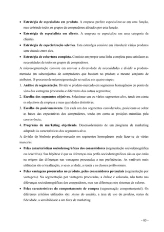 • Estratégia de especialista em produto. A empresa prefere especializar-se em uma função,
mas cobrindo todos os grupos de compradores afetados por esta função.
• Estratégia de especialista em cliente. A empresa se especializa em uma categoria de
clientes.
• Estratégia de especialização seletiva. Esta estratégia consiste em introduzir vários produtos
sem vínculo entre eles.
• Estratégia de cobertura completa. Consiste em propor uma linha completa para satisfazer as
necessidades de todos os grupos de compradores.
A microsegmentação consiste em analisar a diversidade de necessidades e dividir o produto-
mercado em subconjuntos de compradores que buscam no produto o mesmo conjunto de
atributos. O processo de microsegmentação se realiza em quatro etapas:
1. Análise de segmentação. Dividir o produto-mercado em segmentos homogêneos do ponto de
vista das vantagens procuradas e diferentes dos outros segmentos;
2. Escolha dos segmentos objetivos. Selecionar um ou vários segmentos-alvo, tendo em conta
os objetivos da empresa e suas qualidades distintivas;
3. Escolha do posicionamento. Em cada um dos segmentos considerados, posicionar-se sobre
as bases das expectativas dos compradores, tendo em conta as posições mantidas pela
concorrência;
4. Programa de marketing objetivado. Desenvolvimento de um programa de marketing
adaptado às características dos segmentos-alvo.
A divisão do binômio produto-mercado em segmentos homogêneos pode fazer-se de várias
maneiras:
• Pelas características sociodemográficas dos consumidores (segmentação sociodemográfica
ou descritiva). Sua hipótese é que as diferenças nos perfis sociodemográficos são as que estão
na origem das diferenças nas vantagens procuradas e nas preferências. As variáveis mais
utilizadas são a localização, o sexo, a idade, a renda e as classes profissionais.
• Pelas vantagens procuradas no produto, pelos consumidores potenciais (segmentação por
vantagens). Na segmentação por vantagens procuradas, a ênfase é colocada, não tanto nas
diferenças sociodemográficas dos compradores, mas nas diferenças nos sistemas de valores.
• Pelas características do comportamento de compra (segmentação comportamental). Os
diferentes critérios utilizados são: status do usuário, a taxa de uso do produto, status de
fidelidade, a sensibilidade a um fator de marketing.
- 83 -
 
