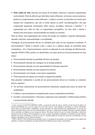 • Pelos estilos de vida, descritos em termos de atividades, interesses e opiniões (segmentação
sociocultural). Parte da idéia de que indivíduos muito diferentes, em termos socioeconômicos,
podem ter comportamentos muito diferentes: o objetivo consiste em desenhar um retrato mais
humano dos compradores, que não se limite apenas ao perfil sociodemográfico, mas que
compreenda igualmente informações sobre valores, atividades, interesses e opiniões12
. A
segmentação por estilo de vida, ou segmentação psicográfica, vai mais além e aborda o
domínio das motivações e da pessoalidade em relação ao consumo.
Para ser eficaz, uma segmentação deve reunir três grupos de condições: respostas diferençadas,
tamanho suficiente, mensurabilidade e acessibilidade.
Estratégias de posicionamento devem ser adotadas para cada um dos segmentos escolhidos. O
posicionamento13
define a maneira como a marca ou a empresa deseja ser percebida pelos
compradores - alvo. O posicionamento consiste na aplicação de uma estratégia de diferenciação.
Segundo WIND (1982), podem ser identificados seis tipos possíveis de posicionamento de uma
marca:
• Posicionamento baseado na qualidade distintiva do produto
• Posicionamento baseado nas vantagens ou na solução proposta
• Posicionamento baseado em uma oportunidade de utilização específica
• Posicionamento baseado em uma categoria de usuários
• Posicionamento com relação a uma marca competidora
• Posicionamento de ruptura com relação à categoria de produto
Para proceder validamente à escolha de um posicionamento devem ser reunidas as condições
prévias seguintes:
• Ter um bom conhecimento do posicionamento atualmente ocupado pela marca na mente dos
compradores
• Conhecer o posicionamento conseguido pelas marcas competidoras prioritárias
• Escolher o posicionamento e selecionar o argumento mais adequado e confiável para justificar
o posicionamento adotado
12
Como assinala VALETTE-FLORENCE (1988), o conceito de estilo de vida se articula em três níveis de análise, de
distinta proximidade com o ato de compra. No nível mais estável e mais definido se encontram os valores individuais,
quais sejam, as crenças firmes e duradouras, em que prevalece um modo específico de comportamento, ou em que um
objetivo é melhor do que outro. No nível intermediário se encontra o conjunto de atividades, interesses e opiniões próprias
de um indivíduo, reveladoras de seu sistema de valores. São menos estáveis do que os valores individuais e estão mais
próximas do ato de compra. No nível periférico se situa o conjunto de produtos comprados e consumidos, que são reflexos
efêmeros dos níveis precedentes. O estilo de vida é o resultado global do sistema de valores de um indivíduo, de suas
atitudes e atividades, e de seu modo de consumo.
13
RIES e TROUT (1981) definem posicionamento como “a concepção de um produto e de sua imagem, com o objetivo de
imprimir, na mente do comprador, um lugar preferencial e diferente do que ocupa a concorrência”.
- 84 -
 