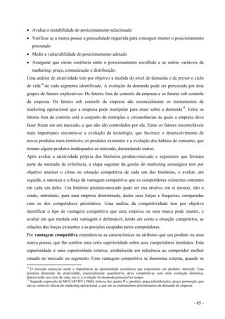 • Avaliar a rentabilidade do posicionamento selecionado
• Verificar se a marca possui a pessoalidade requerida para conseguir manter o posicionamento
procurado
• Medir a vulnerabilidade do posicionamento adotado
• Assegurar que existe coerência entre o posicionamento escolhido e as outras variáveis de
marketing: preço, comunicação e distribuição.
Uma análise de atratividade tem por objetivo a medida do nível de demanda e de prever o ciclo
de vida14
de cada segmento identificado. A evolução da demanda pode ser provocada por dois
grupos de fatores explicativos: Os fatores fora de controle da empresa e os fatores sob controle
da empresa. Os fatores sob controle da empresa são essencialmente os instrumentos de
marketing operacional que a empresa pode manipular para atuar sobre a demanda15
. Entre os
fatores fora de controle está o conjunto de restrições e circunstâncias às quais a empresa deve
fazer frente em um mercado, e que não são controlados por ela. Entre os fatores incontroláveis
mais importantes encontra-se a evolução da tecnologia, que favorece o desenvolvimento de
novos produtos mais rentáveis; os produtos existentes e a evolução dos hábitos de consumo, que
tornam alguns produtos inadequados ao mercado, demandando outros.
Após avaliar a atratividade própria dos binômios produto-mercado e segmentos que formam
parte do mercado de referência, a etapa seguinte da gestão do marketing estratégico tem por
objetivo analisar o clima ou situação competitiva de cada um dos binômios, e avaliar, em
seguida, a natureza e a força da vantagem competitiva que os competidores existentes ostentam
em cada um deles. Um binômio produto-mercado pode ser mu atrativo em si mesmo, não o
sendo, entretanto, para uma empresa determinada, dadas suas forças e fraquezas, comparadas
com as dos competidores prioritários. Uma análise da competitividade tem por objetivo
identificar o tipo de vantagem competitiva que uma empresa ou uma marca pode manter, e
avaliar em que medida esta vantagem é defensável, tendo em conta a situação competitiva, as
relações das forças existentes e as posições ocupadas pelos competidores.
Por vantagem competitiva entendem-se as características ou atributos que um produto ou uma
marca possui, que lhe confere uma certa superioridade sobre seus competidores imediatos. Esta
superioridade é uma superioridade relativa, estabelecida em referência ao competidor melhor
situado no mercado ou segmento. Uma vantagem competitiva se denomina externa, quando se
14
O mercado potencial mede a importância da oportunidade econômica que reapresenta um produto- mercado. Essa
primeira dimensão da atratividade, essencialmente quantitativa, deve completar-se com uma avaliação dinâmica,
descrevendo seu ciclo de vida, isto é, a evolução da demanda potencial no tempo.
15
Segundo expressão de MCCARTHY (1960), trata-se dos quatro P´s: produto, praça (distribuição), preço, promoção, que
são as variáveis táticas do marketing operacional, e que são os instrumentos determinantes da demanda da empresa.
- 85 -
 