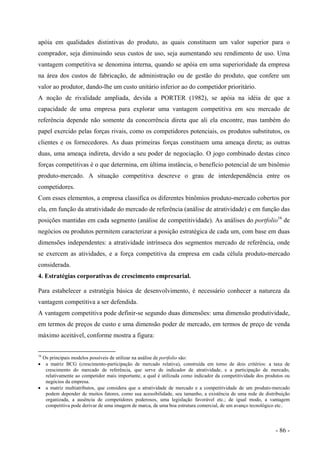 apóia em qualidades distintivas do produto, as quais constituem um valor superior para o
comprador, seja diminuindo seus custos de uso, seja aumentando seu rendimento de uso. Uma
vantagem competitiva se denomina interna, quando se apóia em uma superioridade da empresa
na área dos custos de fabricação, de administração ou de gestão do produto, que confere um
valor ao produtor, dando-lhe um custo unitário inferior ao do competidor prioritário.
A noção de rivalidade ampliada, devida a PORTER (1982), se apóia na idéia de que a
capacidade de uma empresa para explorar uma vantagem competitiva em seu mercado de
referência depende não somente da concorrência direta que ali ela encontre, mas também do
papel exercido pelas forças rivais, como os competidores potenciais, os produtos substitutos, os
clientes e os fornecedores. As duas primeiras forças constituem uma ameaça direta; as outras
duas, uma ameaça indireta, devido a seu poder de negociação. O jogo combinado destas cinco
forças competitivas é o que determina, em última instância, o benefício potencial de um binômio
produto-mercado. A situação competitiva descreve o grau de interdependência entre os
competidores.
Com esses elementos, a empresa classifica os diferentes binômios produto-mercado cobertos por
ela, em função da atratividade do mercado de referência (análise de atratividade) e em função das
posições mantidas em cada segmento (análise de competitividade). As análises do portfolio16
de
negócios ou produtos permitem caracterizar a posição estratégica de cada um, com base em duas
dimensões independentes: a atratividade intrínseca dos segmentos mercado de referência, onde
se exercem as atividades, e a força competitiva da empresa em cada célula produto-mercado
considerada.
4. Estratégias corporativas de crescimento empresarial.
Para estabelecer a estratégia básica de desenvolvimento, é necessário conhecer a natureza da
vantagem competitiva a ser defendida.
A vantagem competitiva pode definir-se segundo duas dimensões: uma dimensão produtividade,
em termos de preços de custo e uma dimensão poder de mercado, em termos de preço de venda
máximo aceitável, conforme mostra a figura:
16
Os principais modelos possíveis de utilizar na análise de portfolio são:
• a matriz BCG (crescimento-participação de mercado relativa), construída em torno de dois critérios: a taxa de
crescimento do mercado de referência, que serve de indicador de atratividade, e a participação de mercado,
relativamente ao competidor mais importante, a qual é utilizada como indicador da competitividade dos produtos ou
negócios da empresa.
• a matriz multiatributos, que considera que a atratividade de mercado e a competitividade de um produto-mercado
podem depender de muitos fatores, como sua acessibilidade, seu tamanho, a existência de uma rede de distribuição
organizada, a ausência de competidores poderosos, uma legislação favorável etc.; de igual modo, a vantagem
competitiva pode derivar de uma imagem de marca, de uma boa estrutura comercial, de um avanço tecnológico etc..
- 86 -
 