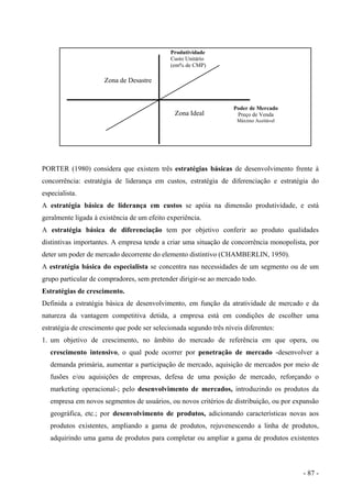 Produtividade
Custo Unitário
(em% de CMP)
Zona de Desastre
Zona Ideal
Poder de Mercado
Preço de Venda
Máximo Aceitável
PORTER (1980) considera que existem três estratégias básicas de desenvolvimento frente à
concorrência: estratégia de liderança em custos, estratégia de diferenciação e estratégia do
especialista.
A estratégia básica de liderança em custos se apóia na dimensão produtividade, e está
geralmente ligada à existência de um efeito experiência.
A estratégia básica de diferenciação tem por objetivo conferir ao produto qualidades
distintivas importantes. A empresa tende a criar uma situação de concorrência monopolista, por
deter um poder de mercado decorrente do elemento distintivo (CHAMBERLIN, 1950).
A estratégia básica do especialista se concentra nas necessidades de um segmento ou de um
grupo particular de compradores, sem pretender dirigir-se ao mercado todo.
Estratégias de crescimento.
Definida a estratégia básica de desenvolvimento, em função da atratividade de mercado e da
natureza da vantagem competitiva detida, a empresa está em condições de escolher uma
estratégia de crescimento que pode ser selecionada segundo três níveis diferentes:
1. um objetivo de crescimento, no âmbito do mercado de referência em que opera, ou
crescimento intensivo, o qual pode ocorrer por penetração de mercado -desenvolver a
demanda primária, aumentar a participação de mercado, aquisição de mercados por meio de
fusões e/ou aquisições de empresas, defesa de uma posição de mercado, reforçando o
marketing operacional-; pelo desenvolvimento de mercados, introduzindo os produtos da
empresa em novos segmentos de usuários, ou novos critérios de distribuição, ou por expansão
geográfica, etc.; por desenvolvimento de produtos, adicionando características novas aos
produtos existentes, ampliando a gama de produtos, rejuvenescendo a linha de produtos,
adquirindo uma gama de produtos para completar ou ampliar a gama de produtos existentes
- 87 -
 