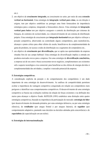 etc.).
2. um objetivo de crescimento integrado, ou crescimento no setor, por meio de uma extensão
vertical ou horizontal. Uma estratégia de integração vertical para cima, ou em direção à
origem, tem por objetivo estabilizar ou proteger uma fonte fornecedora de importância
estratégica para a empresa, integrando a fornecedores chaves. Uma estratégia de integração
vertical para baixo tem por objetivo assegurar o controle da distribuição por sistemas de
franquia, de contratos de exclusividade, ou o desenvolvimento de um sistema de distribuição
próprio. Uma estratégia de crescimento por integração horizontal tem por objetivo reforçar a
posição competitiva, absorvendo ou controlando alguns competidores, para neutralizá-los,
alcançar o ponto crítico para obter efeitos de escala, beneficiar-se da complementaridade da
gama de produtos, ter acesso a redes de distribuição ou a segmentos de compradores etc..
3. um objetivo de crescimento por diversificação, que se apóia nas oportunidades da empresa
situadas fora de seu campo habitual. Uma estratégia de diversificação implica a entrada em
produtos-mercados novos para a empresa. Em uma estratégia de diversificação concêntrica,
a empresa sai de seu setor e busca acrescentar novos negócios, complementares aos existentes
sob o aspecto tecnológico e/ou comercial, para beneficiar-se dos efeitos de sinergia devidos à
complementaridade das atividades, e ampliar o mercado potencial da empresa.
5. Estratégias competitivas.
A consideração explícita da posição e do comportamento dos competidores é um dado
importante de uma estratégia de desenvolvimento. As análises de competitividade permitem
avaliar a importância da vantagem competitiva conquistada em relação aos competidores mais
perigosos e identificar seus comportamentos competitivos. O desenvolvimento de uma estratégia
competitiva se baseia nas avaliações realistas da relação de forças existentes e na definição dos
meios para alcançar o objetivo fixado. KOTLER (1991) estabelece uma distinção entre quatro
estratégias competitivas, baseada na importância da participação de mercado: estratégia de líder
(por desenvolvimento da demanda primária, por uma estratégia defensiva, ou por uma estratégia
ofensiva), de retalhador (por ataque frontal o por ataques laterais), de seguidor (por
comportamento adaptativo, pautando suas decisões na decisões adotadas pela concorrência) e de
especialista (de especialização em um nicho).
6. Estratégias de internacionalização
- 88 -
 