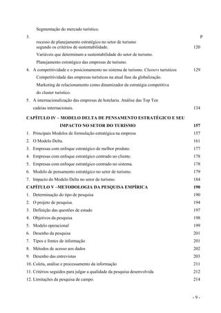 Segmentação do mercado turístico.
3. P
rocesso de planejamento estratégico no setor de turismo
segundo os critérios de sustentabilidade. 120
Variáveis que determinam a sustentabilidade do setor de turismo.
Planejamento estratégico das empresas de turismo.
4. A competitividade e o posicionamento no sistema de turismo. Clusters turísticos 129
Competitividade das empresas turísticas na atual fase da globalização.
Marketing de relacionamento como dinamizador da estratégia competitiva
do cluster turístico.
5. A internacionalização das empresas de hotelaria. Análise das Top Ten
cadeias internacionais. 134
CAPÍTULO IV – MODELO DELTA DE PENSAMENTO ESTRATÉGICO E SEU
IMPACTO NO SETOR DO TURISMO 157
1. Principais Modelos de formulação estratégica na empresa 157
2. O Modelo Delta. 161
3. Empresas com enfoque estratégico de melhor produto. 177
4. Empresas com enfoque estratégico centrado no cliente. 178
5. Empresas com enfoque estratégico centrado no sistema. 178
6. Modelo de pensamento estratégico no setor de turismo. 179
7. Impacto do Modelo Delta no setor de turismo. 184
CAPÍTULO V –METODOLOGIA DA PESQUISA EMPÍRICA 190
1. Determinação do tipo de pesquisa 190
2. O projeto de pesquisa. 194
3. Definição das questões de estudo 197
4. Objetivos da pesquisa 198
5. Modelo operacional 199
6. Desenho da pesquisa 201
7. Tipos e fontes de informação 201
8. Métodos de acesso aos dados 202
9. Desenho das entrevistas 203
10. Coleta, análise e processamento da informação 211
11. Critérios seguidos para julgar a qualidade da pesquisa desenvolvida 212
12. Limitações da pesquisa de campo. 214
- 9 -
 