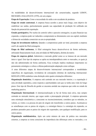 As modalidades de desenvolvimento internacional são caracterizadas, segundo LEROY,
RICHARD e SALLENAVE (1978), em seis etapas:
Etapa de Exportação. Como a necessidade de saída a um excedente de produtos.
Etapa de estado contratual. A empresa busca acordos a prazo mais longo, com objetivo de
estabilizar sus saídas, particularmente quando sua capacidade de produção foi calibrada em
função do potencial de exportação.
Estado participativo. Por razões de controle sobre o parceiro estrangeiro, ou para financiar sua
expansão, a empresa pode ser induzida a comprometer-se diretamente com seu capital, mediante
a feitura de sociedades comerciais ou em co-propriedade.
Etapa de investimento indireta. Quando o compromisso pode ser total, possuindo a empresa
cem% do capital da filial estrangeira.
Etapa de filial autônoma. A filial estrangeira busca desenvolver-se de forma autônoma,
utilizando financiamento local, uma atividade de P&D própria, distinta da matriz.
Etapa de empresa global. Administra o mercado global como se se tratasse de um mercado
único e igual. Este tipo de empresa se apóia na interdependência entre os mercados, os quais já
não são administrados de forma autônoma. Essa evolução implica mudanças importantes no
pensamento estratégico e coloca o dilema padronização-adaptação como enfoque.
A estas diferentes etapas de desenvolvimento internacional correspondem a modalidades
específicas de organização, reveladoras de concepções distintas de marketing internacional.
KEEGAN (1989) estabelece uma distinção entre quatro orientações diferentes:
Organização doméstica. A empresa está centrada em seu mercado interior, e a exportação é
uma atividade esporádica, como resposta a oportunidades sem que se tenha uma visão de longo
prazo. Este tipo de filosofia de gestão se encontra amiúde nas empresas que estão no estado de
marketing passivo.
Organização Internacional. A internacionalização se faz de forma mais ativa, mas sempre
centrada no mercado interno, que segue sendo a preocupação principal. A empresa apresenta
uma orientação etnocêntrica e, consciente ou inconscientemente, considera que os métodos, os
valores, as visões e as pessoas do país de origem são transferidos a outros países. Acentuam-se
as semelhanças com os países de origem, e a estratégia básica é a estratégia de expansão; os
produtos pensados para os países de origem são exportados, sem qualquer modificação, para os
outros países.
Organização multidoméstica. Após um certo número de anos de prática nos mercados
externos, a empresa se torna consciente da importância das diferenças entre os mercados, e se
- 90 -
 