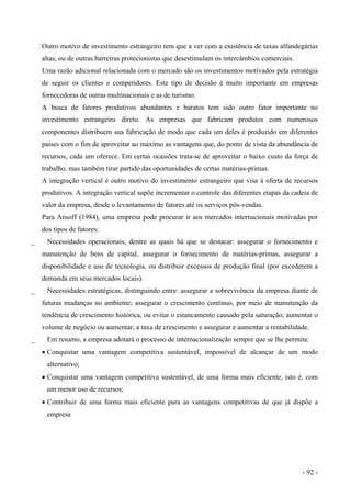 Outro motivo de investimento estrangeiro tem que a ver com a existência de taxas alfandegárias
altas, ou de outras barreiras protecionistas que desestimulam os intercâmbios comerciais.
Uma razão adicional relacionada com o mercado são os investimentos motivados pela estratégia
de seguir os clientes e competidores. Este tipo de decisão é muito importante em empresas
fornecedoras de outras multinacionais e as de turismo.
A busca de fatores produtivos abundantes e baratos tem sido outro fator importante no
investimento estrangeiro direto. As empresas que fabricam produtos com numerosos
componentes distribuem sua fabricação de modo que cada um deles é produzido em diferentes
países com o fim de aproveitar ao máximo as vantagens que, do ponto de vista da abundância de
recursos, cada um oferece. Em certas ocasiões trata-se de aproveitar o baixo custo da força de
trabalho, mas também tirar partido das oportunidades de certas matérias-primas.
A integração vertical é outro motivo do investimento estrangeiro que visa à oferta de recursos
produtivos. A integração vertical supõe incrementar o controle das diferentes etapas da cadeia de
valor da empresa, desde o levantamento de fatores até os serviços pós-vendas.
Para Ansoff (1984), uma empresa pode procurar ir aos mercados internacionais motivadas por
dos tipos de fatores:
_ Necessidades operacionais, dentre as quais há que se destacar: assegurar o fornecimento e
manutenção de bens de capital, assegurar o fornecimento de matérias-primas, assegurar a
disponibilidade e uso de tecnologia, ou distribuir excessos de produção final (por excederem a
demanda em seus mercados locais).
_ Necessidades estratégicas, distinguindo entre: assegurar a sobrevivência da empresa diante de
futuras mudanças no ambiente; assegurar o crescimento contínuo, por meio de manutenção da
tendência de crescimento histórica, ou evitar o estancamento causado pela saturação; aumentar o
volume de negócio ou aumentar, a taxa de crescimento e assegurar e aumentar a rentabilidade.
_ Em resumo, a empresa adotará o processo de internacionalização sempre que se lhe permita:
• Conquistar uma vantagem competitiva sustentável, impossível de alcançar de um modo
alternativo;
• Conquistar uma vantagem competitiva sustentável, de uma forma mais eficiente, isto é, com
um menor uso de recursos;
• Contribuir de uma forma mais eficiente para as vantagens competitivas de que já dispõe a
empresa
- 92 -
 