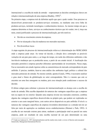 internacional e a escolha do modo de entrada – reapresentam as decisões estratégicas chaves em
relação à internacionalização de uma empresa (Bradley, 1995)21
.
Na primeira etapa, a empresa terá de delimitar aquilo que quer e pode vender. Esse processo se
desenvolverá promovendo os produtos-serviços existentes, ou mediante uma nova linha de
produtos-serviços, incluindo tecnologias e conhecimentos técnicos. Ao mesmo tempo em que a
empresa determina os bens, serviços ou conhecimentos técnicos que irá vender, isto é, traça sua
meta, estará justificando o processo de internacionalização, por três motivos:
• Devido ao crescimento externo da empresa;
• Por ter alcançado a fase de madureza nos mercados nacionais;
• Por diversificar riscos
A etapa seguinte do processo de internacionalização refere-se à determinação dos MERCADOS
onde a empresa pode atuar. Ao tomar tal decisão, a direção deve contemplar as possíveis
variações de um país para outro, e, ao longo do tempo, em razão dos diferentes ambientes e das
inevitáveis mudanças que se produzirão nesse, a partir de seu estado inicial. A localização dos
mercados permitirá à empresa perceber diferentes oportunidades de investimento. Nessa etapa,
Faz-se necessário um estudo rigoroso sobre as características do mercado correspondente do país
anfitrião. E preciso, também, fazer-se uma análise dos ambientes legal, político e cultural dos
mercados potenciais de entrada. No mesmo sentido, aponta (Canals, 1994), é necessário analisar
o grau atual e futuro da globalização no setor correspondente. Não é o mesmo que este se
encontre em uma fase emergente ou madura, pois essa situação pode condicionar o sucesso da
decisão.
O último estágio para culminar o processo de internacionalização se alcança com a escolha do
modo de entrada. Dita escolha dependerá da natureza das vantagens específicas que a empresa
tem ou espera ter no exterior. Quando uma empresa investe nos mercados exteriores, combina
alguma das vantagens específicas desenvolvidas no próprio país, que podem ser exploradas no
exterior a um custo marginal baixo, com outros ativos disponíveis no país anfitrião. O nível e a
natureza das vantagens específicas da empresa investidora determinam se a entrada terá de ser
feita por meio de aquisições ou mediante novos estabelecimentos (Hennart e Park, 1993). A
escolha de um mercado externo para entrar, mediante a participação total ou parcial em outra
empresa, pode ser resultado de uma escolha racional de um país determinado ou uma
421
Citado em Anderson O., 1997, Internationalization and the market entry mode: a review of theories and conceptual
frameworks, Management International Review
- 94 -
 