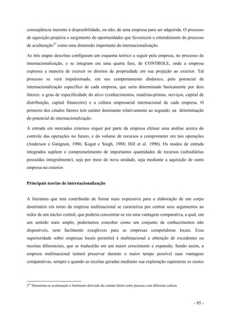 conseqüência inerente à disponibilidade, ou não, de uma empresa para ser adquirida. O processo
de aquisição propicia o surgimento de oportunidades que favorecem o entendimento do processo
de aculturação22
como uma dimensão importante da internacionalização.
As três etapas descritas configuram um esquema teórico a seguir pela empresa, no processo de
internacionalização, e se integram em uma quarta fase, de CONTROLE, onde a empresa
expressa a maneira de exercer os direitos de propriedade em sua projeção ao exterior. Tal
processo se verá impulsionado, em seu comportamento dinâmico, pelo potencial de
internacionalização específico de cada empresa, que seria determinado basicamente por dois
fatores: o grau de especificidade do ativo (conhecimentos, matérias-primas, serviços, capital de
distribuição, capital financeiro) e a cultura empresarial internacional de cada empresa. O
primeiro dos citados fatores tem caráter dominante relativamente ao segundo, na determinação
do potencial de internacionalização.
A entrada em mercados externos requer por parte da empresa efetuar uma análise acerca do
controle das operações no futuro, e do volume de recursos a comprometer em tais operações
(Anderson e Gatignon, 1986; Kogut e Singh, 1988; Hill et al. 1990). Os modos de entrada
integrados supõem o comprometimento de importantes quantidades de recursos (subsidiárias
possuídas integralmente), seja por meio de nova unidade, seja mediante a aquisição de outra
empresa no exterior.
Principais teorias de internacionalização
A literatura que tem contribuído de forma mais expressiva para a elaboração de um corpo
doutrinário em torno da empresa multinacional se caracteriza por centrar seus argumentos ao
redor de um núcleo central, que poderia concentrar-se em uma vantagem comparativa, a qual, em
um sentido mais amplo, poderíamos conceber como um conjunto de conhecimentos não
disponíveis, nem facilmente exeqüíveis para as empresas competidoras locais. Essa
superioridade sobre empresas locais permitirá à multinacional a obtenção de excedentes ou
receitas diferenciais, que se traduzirão em um maior crescimento e expansão. Sendo assim, a
empresa multinacional tentará preservar durante o maior tempo possível suas vantagens
comparativas, sempre e quando as receitas geradas mediante sua exploração superarem os custos
522
Denomina-se aculturação o fenômeno derivado do contato direto entre pessoas com diferente cultura.
- 95 -
 