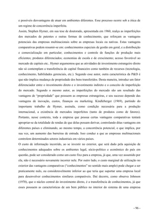 e possíveis desvantagens de atuar em ambientes diferentes. Esse processo ocorre sob a ótica de
um regime de concorrência imperfeita.
Assim, Stephen Hymer, em sua tese de doutorado, apresentada em 1960, realça as imperfeições
dos mercados de patentes e outras formas de conhecimento, que reforçam as vantagens
potenciais das empresas multinacionais sobre as empresas locais ou nativas. Estas vantagens
comparativas podem resumir-se em: conhecimentos especiais de gestão em geral, e a distribuição
e comercialização em particular; conhecimentos e controle de funções de produção mais
eficientes; produtos diferenciados; economias de escala e de crescimento; acesso favorável ao
mercado de capitais etc.. Hymer argumentou que as atividades de investimento estrangeiro direto
não só contemplam a transferência de capital financeiro como também de recursos (tecnologia,
conhecimento, habilidades gerenciais, etc.). Segundo esse autor, outra característica da P&D é
que não implica mudança de propriedade dos bens transferidos. Desta maneira, introduz um fator
diferenciador entre o investimento direto e o investimento indireto e o conceito de imperfeição
do mercado. Segundo o mesmo autor, as imperfeições do mercado são um resultado das
vantagens de “propriedade” que possuem as empresas estrangeiras, e seu sucesso depende das
vantagens de inovação, custos, finanças ou marketing. Kindleberger (1969), partindo do
importante trabalho de Hymer, assinala, como condição necessária para a produção
internacional, a existência de mercados imperfeitos (tanto de produtos como de fatores).
Portanto, nesse contexto, toda a empresa que possua certas vantagens comparativas tentará
apropriar-se da totalidade de rendas de que delas possam derivar, controlando ditas vantagens em
diferentes países e eliminando, ao mesmo tempo, a concorrência potencial, o que implica, por
sua vez, um aumento das barreiras de entrada. Isso conduz a que as empresas multinacionais
controlem determinados setores industriais em vários países.
O custo de informação incorrido, ao se investir no exterior, que será dado pela aquisição de
conhecimentos adequados sobre os ambientes legal, sócio-político e econômico do país em
questão, pode ser considerado como um custo fixo para a empresa, já que, uma vez assumido por
ela, não é necessário novamente incorrer nele. Por outro lado, o custo marginal de utilização no
exterior das vantagens comparativas (“conhecimentos” no sentido mais amplo) pode chegar a ser
praticamente nulo, ou consideravelmente inferior ao que teria que suportar uma empresa local
para desenvolver conhecimentos similares comparáveis. Daí decorre, como observa Johnson
(1970), que o núcleo central do investimento direto, é a transferência de conhecimentos, já que
esses possuem as características de um bem público no interior do sistema de uma empresa
- 96 -
 