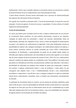 multinacional. Assim é que as grandes empresas se encontram imersas em um processo contínuo
de desenvolvimento de novos conhecimentos como fonte principal de renda.
A partir desses conceitos, diversas teorias relacionadas com o processo de internacionalização
das empresas têm sido desenvolvidas na literatura.
Em seguida, são resumidas as principais delas: 1) teoria da internalização; 2) teoria dos custos de
transação; 3) teoria da agência; 4) teoria de recursos e capacidades; 5) teoria eclética; 6) modelo
Uppsala de internacionalização.
Teoria da internalização.
As causas que podem gerar resultados positivos para a empresa multinacional em seu processo
de investimento direto, poderiam, em uma primeira aproximação, resumir-se nas seguintes:
vantagens de operar perto do consumidor e manter um mercado, determinadas fontes de
financiamento, participar dos oligopólios locais, acesso a fontes privilegiadas de financiamento
em geral, o uso repetitivo de conhecimentos já adquiridos. Uma razão fundamental consiste na
possibilidade de explorar uma vantagem tecnológica e de conhecimentos próprios da empresa, e
assim realizar economias internas no sentido assinalado por Coase (1963). Conhecimentos
tecnológicos, de distribuição e comercialização, de gestão em um sentido amplo, podem ser
utilizados pela empresa multinacional, sem necessidade de incorrer pela segunda vez no mesmo
tipo de custos originais de desenvolvimento dos mesmos (Coase, 1963). Por isso, conhecimentos
especiais e próprios da empresa podem ser considerados como “bens públicos” da mesma, posto
que podem ser utilizados por uma filial, sem praticamente nenhum custo adicional, e sem afetar a
possibilidade de exploração por qualquer outra unidade do grupo que compreenda a empresa.
Isso permite à empresa multinacional reduzir o custo de produção e venda abaixo do que
conseguiria uma empresa local, e isso é fundamentalmente devido a seus conhecimentos
tecnológicos e empresariais, o que dá base a que a vantagem comparativa se apóie na exploração
interna desses conhecimentos, assumindo, assim, as funções que teoricamente corresponderiam
ao mercado.
A explicação do investimento direto no exterior, em um sistema de mercados imperfeitos, pode
estar no fato de que o custo de oportunidade da utilização do bem ou bens primitivos e peculiares
da empresa em outro país seja nulo ou relativamente menor do que a rentabilidade que se pode
obter pelo emprego desse bem em investimentos diretos, e que essa rentabilidade deve depender,
de alguma maneira, da localização das atividades da empresa.
- 97 -
 
