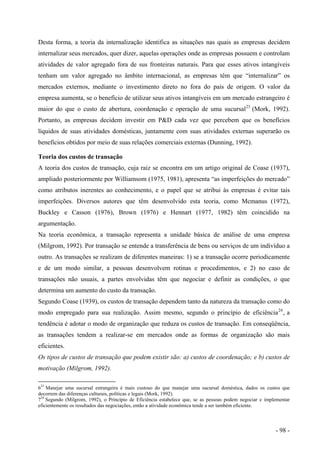 Desta forma, a teoria da internalização identifica as situações nas quais as empresas decidem
internalizar seus mercados, quer dizer, aquelas operações onde as empresas possuem e controlam
atividades de valor agregado fora de sus fronteiras naturais. Para que esses ativos intangíveis
tenham um valor agregado no âmbito internacional, as empresas têm que “internalizar” os
mercados externos, mediante o investimento direto no fora do país de origem. O valor da
empresa aumenta, se o benefício de utilizar seus ativos intangíveis em um mercado estrangeiro é
maior do que o custo de abertura, coordenação e operação de uma sucursal23
(Mork, 1992).
Portanto, as empresas decidem investir em P&D cada vez que percebem que os benefícios
líquidos de suas atividades domésticas, juntamente com suas atividades externas superarão os
benefícios obtidos por meio de suas relações comerciais externas (Dunning, 1992).
Teoria dos custos de transação
A teoria dos custos de transação, cuja raiz se encontra em um artigo original de Coase (1937),
ampliado posteriormente por Williamsom (1975, 1981), apresenta “as imperfeições do mercado”
como atributos inerentes ao conhecimento, e o papel que se atribui às empresas é evitar tais
imperfeições. Diversos autores que têm desenvolvido esta teoria, como Mcmanus (1972),
Buckley e Casson (1976), Brown (1976) e Hennart (1977, 1982) têm coincidido na
argumentação.
Na teoria econômica, a transação representa a unidade básica de análise de uma empresa
(Milgrom, 1992). Por transação se entende a transferência de bens ou serviços de um indivíduo a
outro. As transações se realizam de diferentes maneiras: 1) se a transação ocorre periodicamente
e de um modo similar, a pessoas desenvolvem rotinas e procedimentos, e 2) no caso de
transações não usuais, a partes envolvidas têm que negociar e definir as condições, o que
determina um aumento do custo da transação.
Segundo Coase (1939), os custos de transação dependem tanto da natureza da transação como do
modo empregado para sua realização. Assim mesmo, segundo o princípio de eficiência24
, a
tendência é adotar o modo de organização que reduza os custos de transação. Em conseqüência,
as transações tendem a realizar-se em mercados onde as formas de organização são mais
eficientes.
Os tipos de custos de transação que podem existir são: a) custos de coordenação; e b) custos de
motivação (Milgrom, 1992).
623
Manejar uma sucursal estrangeira é mais custoso do que manejar uma sucursal doméstica, dados os custos que
decorrem das diferenças culturais, políticas e legais (Mork, 1992).
724
Segundo (Milgrom, 1992), o Princípio de Eficiência estabelece que, se as pessoas podem negociar e implementar
eficientemente os resultados das negociações, então a atividade econômica tende a ser também eficiente.
- 98 -
 