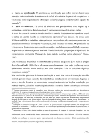 a. Custos de coordenação. Os problemas de coordenação que podem ocorrer durante uma
transação estão relacionados à necessidade de definir a localização de potenciais compradores e
vendedores, reuni-los para realizar a transação, acordar os preços e completar outros aspectos da
transação25
.
b. Custos de motivação. Os custos de motivação têm principalmente duas origens: 1) a
assimetria e a imperfeição da informação, e 2) o compromisso imperfeito entre a partes.
A teoria dos custos de transação introduz também o conceito de compromisso imperfeito, o qual
se refere em grande medida ao comportamento oportunista26
das pessoas. De acordo com
Williamson (1985), os indivíduos não respeitam os compromissos, não mantêm as promessas, ou
apresentam informação incompleta ou destorcida, para confundir os demais. O oportunismo se
evita por meio dos contratos que especificam papéis, e estabelecem responsabilidades e normas,
ou por meio da internalização dos mercados criando hierarquias que protejam a organização do
comportamento oportunista. Qualquer das duas medidas significa custos adicionais27
(Shane,
1992).
Una possibilidade de diminuir o comportamento oportunista das pessoas é por meio da criação
da confiança (Ouchi, 1980). Ouchi afirma que, nas culturas onde existe maior confiança e menos
oportunismo, existirão menos motivos para criar hierarquias a fim de conquistar objetivos
econômicos comuns.28
Nos estudos dos processos de internacionalização, a teoria dos custos de transação tem sido
utilizada para investigar a escolha da modalidade de entrada em um novo mercado. Segundo a
teoria, a decisão de entrar em um mercado estrangeiro desconhecido implica a avaliação, por
parte da empresa, dos custos incorridos para diminuir a incerteza e obter a informação necessária
825
Também reapresentam custos de transação o gasto feito pelo vendedor em um certo mercado, para determinar as
preferências do comprador, ou para tornar conhecido produto no novo mercado.
26
Um caso típico é o que se apresenta na negociação entre um fabricante e seu fornecedor: por um lado, o fabricante tenta
influir na decisão do fornecedor de adquirir uma nova tecnologia que lhe permitiria obter provisões mais adequadas às
suas necessidades. Por outro lado, o fornecedor sabe que, após essa compra, que fará sua produção mais dependente da
demanda do fabricante, e esse último poderia forçar a diminuição de preços. Dessa maneira, gera-se desconfiança e o
resultado é que o investimento não se realiza, ou é necessário implantar medidas custosas para impedir o comportamento
oportunista.
27
Distinguem-se neste caso dois tipos de Custos: Os Custos de agência, no caso de optar por contratos para proteger-se da
assimetria da informação, e Os Custos de transação no caso de optar pela hierarquia como forma de proteção contra o
comportamento oportunista.
28
A confiança (Chiles, 1996) diminui também os custos de governança da empresa. A explicação é simples e está em
conformidade com as afirmações dos autores anteriormente mencionados (Hymer, 1968; Milgrom, 1992): se se consegue
trabalhar com confiança, os custos nos quais a empresa incorrerá, para fechar seus contratos e definir sua estrutura, serão
menores; em conseqüência, os custos de governança diminuirão.
- 99 -
 