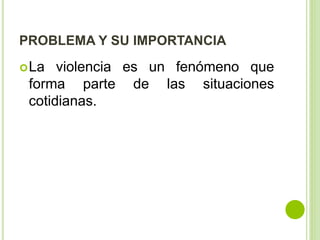PROBLEMA Y SU IMPORTANCIA 
La violencia es un fenómeno que 
forma parte de las situaciones 
cotidianas. 
 