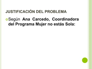 JUSTIFICACIÓN DEL PROBLEMA 
Según Ana Carcedo, Coordinadora 
del Programa Mujer no estás Sola: 
 