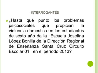 INTERROGANTES 
 ¿Hasta qué punto los problemas 
psicosociales que propician la 
violencia doméstica en los estudiantes 
de sexto año de la Escuela Josefina 
López Bonilla de la Dirección Regional 
de Enseñanza Santa Cruz Circuito 
Escolar 01, en el período 2013? 
 