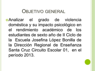 OBJETIVO GENERAL 
Analizar el grado de violencia 
doméstica y su impacto psicológico en 
el rendimiento académico de los 
estudiantes de sexto año de II Ciclo de 
la Escuela Josefina López Bonilla de 
la Dirección Regional de Enseñanza 
Santa Cruz Circuito Escolar 01, en el 
período 2013. 
 