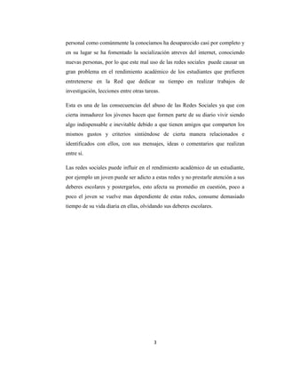 3 
personal como comúnmente la conocíamos ha desaparecido casi por completo y en su lugar se ha fomentado la socialización atreves del internet, conociendo nuevas personas, por lo que este mal uso de las redes sociales puede causar un gran problema en el rendimiento académico de los estudiantes que prefieren entretenerse en la Red que dedicar su tiempo en realizar trabajos de investigación, lecciones entre otras tareas. 
Esta es una de las consecuencias del abuso de las Redes Sociales ya que con cierta inmadurez los jóvenes hacen que formen parte de su diario vivir siendo algo indispensable e inevitable debido a que tienen amigos que comparten los mismos gustos y criterios sintiéndose de cierta manera relacionados e identificados con ellos, con sus mensajes, ideas o comentarios que realizan entre si. 
Las redes sociales puede influir en el rendimiento académico de un estudiante, por ejemplo un joven puede ser adicto a estas redes y no prestarle atención a sus deberes escolares y postergarlos, esto afecta su promedio en cuestión, poco a poco el joven se vuelve mas dependiente de estas redes, consume demasiado tiempo de su vida diaria en ellas, olvidando sus deberes escolares. 
 