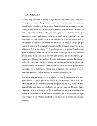 7 
1.3 Justificación 
Resulta de gran interés el realizar la siguiente investigación debido a que se ha visto que actualmente las personas en especial los y las Jóvenes se muestran identificados con el uso de las distintas Redes Sociales de Internet, como una forma de interacción social, en donde se produce un intercambio dinámico de ideas, opiniones, criterio, entre personas, grupos de distintas etnias que comparten gustos, preferencias entre sí, o simplemente empieza a ser una necesidad de estar actualizados y no quedarse atrás de los demás que se encuentran ya inmersos en este nuevo boom de las Redes Sociales, ya que muestran una serie de novedades, incrementando así nuevos usuarios que han sido presa fácil de los mismos. Es de total importancia la realización del mismo para la concientización del uso de las redes sociales ya por el uso excesivo puede llegar a ser adictivas y devorar gran cantidad de nuestro tiempo, que podría ser utilizado para realizar distintas actividades sociales, familiares y sobretodo educativas, ya que es uno de los motivos por los que se piensa que los estudiantes han mermado su realización de tareas escolares, porque existe desinterés por su parte ya que prestan toda su atención y su tiempo en el uso de las redes sociales, viéndose afectado su rendimiento académico . 
Investigar este problema va a beneficiar a toda la comunidad educativa (estudiantes, docentes, padres de familia o representantes, autoridades) del INGEBRAN ya que permitirá entender este problema de raíz, frente a la fácil accesibilidad que tienen los estudiantes de ingresar, usar las diferentes Redes Sociales y a su gran impacto que ha generado en los mismos causando cierto malestar e incomodidad en los Padres de familia, por el descuido de sus hijos con respecto a sus estudios, ayudando a un mejor uso y control de las redes sociales. 
 