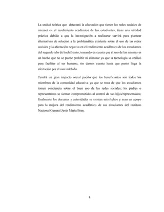 8 
La unidad teórica que detectará la afectación que tienen las redes sociales de internet en el rendimiento académico de los estudiantes, tiene una utilidad práctica debido a que la investigación a realizarse servirá para plantear alternativas de solución a la problemática existente sobre el uso de las redes sociales y la afectación negativa en el rendimiento académico de los estudiantes del segundo año de bachillerato, tomando en cuenta que el uso de las mismas es un hecho que no se puede prohibir ni eliminar ya que la tecnología se realizó para facilitar al ser humano, sin darnos cuenta hasta que punto llega la afectación por el uso indebido. 
Tendrá un gran impacto social puesto que los beneficiarios son todos los miembros de la comunidad educativa ya que se trata de que los estudiantes tomen conciencia sobre el buen uso de las redes sociales; los padres o representantes se sientan comprometidos al control de sus hijos/representados; finalmente los docentes y autoridades se sientan satisfechos y sean un apoyo para la mejora del rendimiento académico de sus estudiantes del Instituto Nacional General Jesús María Bran. 
 