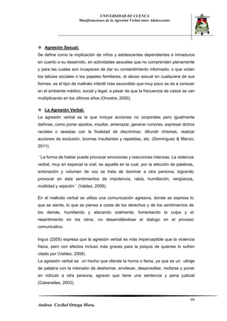 UNIVERSIDAD DE CUENCA 
Manifestaciones de la Agresión Verbal entre Adolescentes 
99 
Andrea Cecibel Ortega Mora. 
 Agresión Sexual: 
Se define como la implicación de niños y adolescentes dependientes e inmaduros en cuanto a su desarrollo, en actividades sexuales que no comprenden plenamente y para las cuales son incapaces de dar su consentimiento informado; o que violan los tabúes sociales o los papeles familiares, el abuso sexual en cualquiera de sus formas, es el tipo de maltrato infantil más escondido que muy poco se da a conocer en el ambiente médico, social y legal, a pesar de que la frecuencia de casos se van multiplicando en los últimos años (Onostre, 2000). 
 La Agresión Verbal: 
La agresión verbal es la que incluye acciones no corporales pero igualmente dañinas, como poner apodos, insultar, amenazar, generar rumores, expresar dichos raciales o sexistas con la finalidad de discriminar, difundir chismes, realizar acciones de exclusión, bromas insultantes y repetidas, etc. (Domínguez & Manzo, 2011). 
´´La forma de hablar puede provocar emociones y reacciones intensas. La violencia verbal, muy en especial la oral, es aquella en la cual, por la elección de palabras, entonación y volumen de voz se trata de dominar a otra persona, logrando provocar en ésta sentimientos de impotencia, rabia, humillación, vergüenza, inutilidad y vejación´´ (Valdez, 2008). 
En el maltrato verbal se utiliza una comunicación agresiva, donde se expresa lo que se siente, lo que se piensa a costa de los derechos y de los sentimientos de los demás, humillando y atacando oralmente, fomentando la culpa y el resentimiento en los otros, no desarrollándose el dialogo en el proceso comunicativo. 
Ingus (2005) expresa que la agresión verbal es más imperceptible que la violencia física, pero con efectos incluso más graves para la psiquis de quienes lo sufren citado por (Valdez, 2008). 
La agresión verbal es un hecho que ofende la honra o fama, ya que es un ultraje de palabra con la intensión de deshonrar, envilecer, desacreditar, mofarse y poner en ridículo a otra persona, agravio que tiene una sentencia y pena judicial (Cabanellas, 2003).  