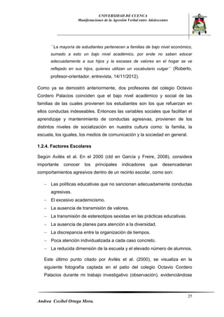 UNIVERSIDAD DE CUENCA 
Manifestaciones de la Agresión Verbal entre Adolescentes 
25 
Andrea Cecibel Ortega Mora. 
´´La mayoría de estudiantes pertenecen a familias de bajo nivel económico, sumado a esto un bajo nivel académico, por ende no saben educar adecuadamente a sus hijos y la escases de valores en el hogar se ve reflejado en sus hijos, quienes utilizan un vocabulario vulgar´´ (Roberto, profesor-orientador, entrevista, 14/11/2012). 
Como ya se demostró anteriormente, dos profesores del colegio Octavio Cordero Palacios coinciden que el bajo nivel académico y social de las familias de las cuales provienen los estudiantes son los que refuerzan en ellos conductas indeseables. Entonces las variables sociales que facilitan el aprendizaje y mantenimiento de conductas agresivas, provienen de los distintos niveles de socialización en nuestra cultura como: la familia, la escuela, los iguales, los medios de comunicación y la sociedad en general. 
1.2.4. Factores Escolares 
Según Avilés et al. En el 2000 (ctd en García y Freire, 2008), considera importante conocer los principales indicadores que desencadenan comportamientos agresivos dentro de un recinto escolar, como son: 
 Las políticas educativas que no sancionan adecuadamente conductas agresivas. 
 El excesivo academicismo. 
 La ausencia de transmisión de valores. 
 La transmisión de estereotipos sexistas en las prácticas educativas. 
 La ausencia de planes para atención a la diversidad. 
 La discrepancia entre la organización de tiempos. 
 Poca atención individualizada a cada caso concreto. 
 La reducida dimensión de la escuela y el elevado número de alumnos. 
Este último punto citado por Avilés et al. (2000), se visualiza en la siguiente fotografía captada en el patio del colegio Octavio Cordero Palacios durante mi trabajo investigativo (observación), evidenciándose  
