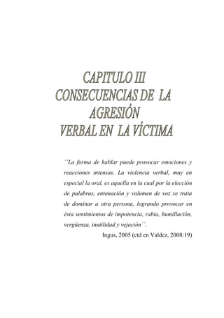 ´´La forma de hablar puede provocar emociones y reacciones intensas. La violencia verbal, muy en especial la oral, es aquella en la cual por la elección de palabras, entonación y volumen de voz se trata de dominar a otra persona, logrando provocar en ésta sentimientos de impotencia, rabia, humillación, vergüenza, inutilidad y vejación´´. 
Ingus, 2005 (ctd en Valdez, 2008:19) 
 