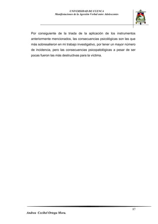 UNIVERSIDAD DE CUENCA 
Manifestaciones de la Agresión Verbal entre Adolescentes 
87 
Andrea Cecibel Ortega Mora. 
Por consiguiente de la triada de la aplicación de los instrumentos anteriormente mencionados, las consecuencias psicológicas son las que más sobresalieron en mi trabajo investigativo, por tener un mayor número de incidencia, pero las consecuencias psicopatológicas a pesar de ser pocas fueron las más destructivas para la víctima. 
 