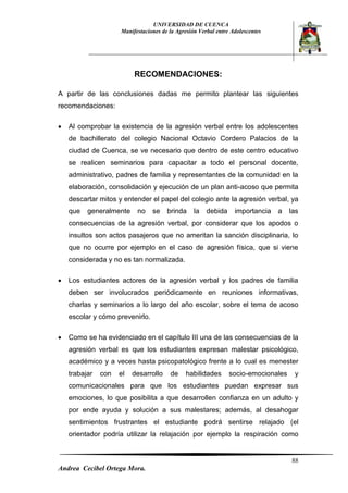 UNIVERSIDAD DE CUENCA 
Manifestaciones de la Agresión Verbal entre Adolescentes 
88 
Andrea Cecibel Ortega Mora. 
RECOMENDACIONES: 
A partir de las conclusiones dadas me permito plantear las siguientes recomendaciones: 
 Al comprobar la existencia de la agresión verbal entre los adolescentes de bachillerato del colegio Nacional Octavio Cordero Palacios de la ciudad de Cuenca, se ve necesario que dentro de este centro educativo se realicen seminarios para capacitar a todo el personal docente, administrativo, padres de familia y representantes de la comunidad en la elaboración, consolidación y ejecución de un plan anti-acoso que permita descartar mitos y entender el papel del colegio ante la agresión verbal, ya que generalmente no se brinda la debida importancia a las consecuencias de la agresión verbal, por considerar que los apodos o insultos son actos pasajeros que no ameritan la sanción disciplinaria, lo que no ocurre por ejemplo en el caso de agresión física, que si viene considerada y no es tan normalizada. 
 Los estudiantes actores de la agresión verbal y los padres de familia deben ser involucrados periódicamente en reuniones informativas, charlas y seminarios a lo largo del año escolar, sobre el tema de acoso escolar y cómo prevenirlo. 
 Como se ha evidenciado en el capítulo III una de las consecuencias de la agresión verbal es que los estudiantes expresan malestar psicológico, académico y a veces hasta psicopatológico frente a lo cual es menester trabajar con el desarrollo de habilidades socio-emocionales y comunicacionales para que los estudiantes puedan expresar sus emociones, lo que posibilita a que desarrollen confianza en un adulto y por ende ayuda y solución a sus malestares; además, al desahogar sentimientos frustrantes el estudiante podrá sentirse relajado (el orientador podría utilizar la relajación por ejemplo la respiración como  