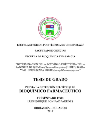 ESCUELA SUPERIOR POLITÉCNICA DE CHIMBORAZO
FACULTAD DE CIENCIAS
ESCUELA DE BIOQUÍMICA Y FARMACIA
“DETERMINACIÓN DE LA ACTIVIDAD INSECTICIDA DE LA
SAPONINA DE QUINUA (Chenopodium quinoa) HIDROLIZADA
Y NO HIDROLIZADA SOBRE Drosophila melanogaster”
TESIS DE GRADO
PREVIA LA OBTENCIÓN DEL TÍTULO DE
BIOQUÍMICO FARMACEÚTICO
PRESENTADO POR:
LUIS ENRIQUE BONIFAZ PAREDES
RIOBAMBA – ECUADOR
2010
 