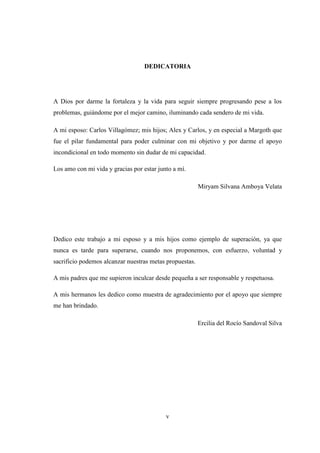 DEDICATORIA 
A Dios por darme la fortaleza y la vida para seguir siempre progresando pese a los 
problemas, guiándome por el mejor camino, iluminando cada sendero de mi vida. 
A mi esposo: Carlos Villagómez; mis hijos; Alex y Carlos, y en especial a Margoth que 
fue el pilar fundamental para poder culminar con mi objetivo y por darme el apoyo 
incondicional en todo momento sin dudar de mi capacidad. 
Los amo con mi vida y gracias por estar junto a mí. 
v 
Miryam Silvana Amboya Velata 
Dedico este trabajo a mi esposo y a mis hijos como ejemplo de superación, ya que 
nunca es tarde para superarse, cuando nos proponemos, con esfuerzo, voluntad y 
sacrificio podemos alcanzar nuestras metas propuestas. 
A mis padres que me supieron inculcar desde pequeña a ser responsable y respetuosa. 
A mis hermanos les dedico como muestra de agradecimiento por el apoyo que siempre 
me han brindado. 
Ercilia del Rocío Sandoval Silva 
 
