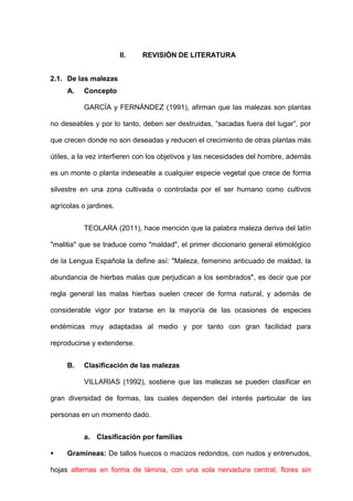-11-
II. REVISIÓN DE LITERATURA
2.1. De las malezas
A. Concepto
GARCÍA y FERNÁNDEZ (1991), afirman que las malezas son plantas
no deseables y por lo tanto, deben ser destruidas, “sacadas fuera del lugar”, por
que crecen donde no son deseadas y reducen el crecimiento de otras plantas más
útiles, a la vez interfieren con los objetivos y las necesidades del hombre, además
es un monte o planta indeseable a cualquier especie vegetal que crece de forma
silvestre en una zona cultivada o controlada por el ser humano como cultivos
agrícolas o jardines.
TEOLARA (2011), hace mención que la palabra maleza deriva del latín
"malitia" que se traduce como "maldad", el primer diccionario general etimológico
de la Lengua Española la define así: "Maleza, femenino anticuado de maldad, la
abundancia de hierbas malas que perjudican a los sembrados", es decir que por
regla general las malas hierbas suelen crecer de forma natural, y además de
considerable vigor por tratarse en la mayoría de las ocasiones de especies
endémicas muy adaptadas al medio y por tanto con gran facilidad para
reproducirse y extenderse.
B. Clasificación de las malezas
VILLARIAS (1992), sostiene que las malezas se pueden clasificar en
gran diversidad de formas, las cuales dependen del interés particular de las
personas en un momento dado.
a. Clasificación por familias
 Gramíneas: De tallos huecos o macizos redondos, con nudos y entrenudos,
hojas alternas en forma de lámina, con una sola nervadura central, flores sin
 