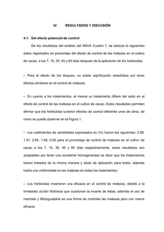 -53-
IV. RESULTADOS Y DISCUSIÓN
4.1. Del efecto potencial de control
De los resultados del análisis del ANVA Cuadro 7, se deduce lo siguientes
datos registrados en porcentaje del efecto de control de las malezas en el cultivo
de cacao, a los 7, 15, 30, 45 y 60 días después de la aplicación de los herbicidas:
- Para el efecto de los bloques, no existe significación estadística por tener
efectos similares en el control de malezas.
- En cuanto a los tratamientos, al menos un tratamiento difiere del resto en el
efecto de control de las malezas en el cultivo de cacao. Estos resultados permiten
afirmar que los herbicidas tuvieron efectos de control diferente unos de otros, tal
como se puede observar en la Figura 1.
- Los coeficientes de variabilidad expresados en (%) fueron los siguientes: 2.98,
1.91, 2.65, 1.49, 0.92 para el porcentaje de control de malezas en el cultivo de
cacao a los 7, 15, 30, 45 y 60 días respectivamente, estos resultados son
aceptables por tener una excelente homogeneidad es decir que los tratamientos
fueron tratados de la misma manera y dosis de aplicación para todos, además
había una uniformidad en las malezas en todos los tratamientos.
- Los herbicidas mostraron una eficacia en el control de malezas, debido a la
inmediata acción fitotóxica que ocasionan la muerte de éstas; además el uso de
machete y Motoguadaña es una forma de controlar las malezas pero con menor
eficacia
 