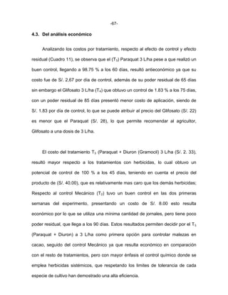 -67-
4.3. Del análisis económico
Analizando los costos por tratamiento, respecto al efecto de control y efecto
residual (Cuadro 11), se observa que el (T3) Paraquat 3 L/ha pese a que realizó un
buen control, llegando a 98.75 % a los 60 días, resultó antieconómico ya que su
costo fue de S/. 2,67 por día de control, además de su poder residual de 65 días
sin embargo el Glifosato 3 L/ha (T4) que obtuvo un control de 1.83 % a los 75 días,
con un poder residual de 85 días presentó menor costo de aplicación, siendo de
S/. 1.83 por día de control, lo que se puede atribuir al precio del Glifosato (S/. 22)
es menor que el Paraquat (S/. 28), lo que permite recomendar al agricultor,
Glifosato a una dosis de 3 L/ha.
El costo del tratamiento T₅ (Paraquat + Diuron (Gramocil) 3 L/ha (S/. 2. 33),
resultó mayor respecto a los tratamientos con herbicidas, lo cual obtuvo un
potencial de control de 100 % a los 45 días, teniendo en cuenta el precio del
producto de (S/. 40.00), que es relativamente mas caro que los demás herbicidas;
Respecto al control Mecánico (T2) tuvo un buen control en las dos primeras
semanas del experimento, presentando un costo de S/. 8.00 esto resulta
económico por lo que se utiliza una mínima cantidad de jornales, pero tiene poco
poder residual, que llega a los 90 días. Estos resultados permiten decidir por el T₅
(Paraquat + Diuron) a 3 L/ha como primera opción para controlar malezas en
cacao, seguido del control Mecánico ya que resulta económico en comparación
con el resto de tratamientos, pero con mayor énfasis el control químico donde se
emplea herbicidas sistémicos, que respetando los limites de tolerancia de cada
especie de cultivo han demostrado una alta eficiencia.
 