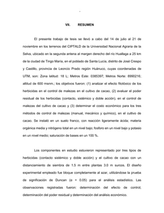 -72-
VII. RESUMEN
El presente trabajo de tesis se llevó a cabo del 14 de julio al 21 de
noviembre en los terrenos del CIPTALD de la Universidad Nacional Agraria de la
Selva, ubicado en la segunda antena al margen derecho del río Huallaga a 25 km
de la ciudad de Tingo María, en el poblado de Santa Lucía, distrito de José Crespo
y Castillo, provincia de Leoncio Prado región Huánuco, cuyas coordenadas de
UTM, son: Zona latitud: 18 L; Metros Este: 0385397; Metros Norte: 8990216;
altitud de 600 msnm.; los objetivos fueron: (1) analizar el efecto fitotóxico de los
herbicidas en el control de malezas en el cultivo de cacao, (2) evaluar el poder
residual de los herbicidas (contacto, sistémico y doble acción), en el control de
malezas del cultivo de cacao y (3) determinar el costo económico para los tres
métodos de control de malezas (manual, mecánico y químico), en el cultivo de
cacao. Se instaló en un suelo franco, con reacción ligeramente ácida; materia
orgánica media y nitrógeno total en un nivel bajo; fosforo en un nivel bajo y potasio
en un nivel medio; saturación de bases en un 100 %.
Los componentes en estudio estuvieron representado por tres tipos de
herbicidas (contacto sistémico y doble acción) y el cultivo de cacao con un
distanciamiento de siembra de 1.5 m entre plantas 3.0 m surcos. El diseño
experimental empleado fue bloque completamente al azar, utilizándose la prueba
de significación de Duncan (α = 0.05) para el análisis estadístico. Las
observaciones registradas fueron: determinación del efecto de control,
determinación del poder residual y determinación del análisis económico.
 