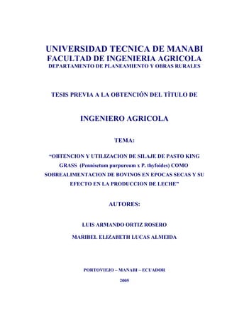 UNIVERSIDAD TECNICA DE MANABI
FACULTAD DE INGENIERIA AGRICOLA
DEPARTAMENTO DE PLANEAMIENTO Y OBRAS RURALES
TESIS PREVIA A LA OBTENCIÓN DEL TÌTULO DE
INGENIERO AGRICOLA
TEMA:
“OBTENCION Y UTILIZACION DE SILAJE DE PASTO KING
GRASS (Pennisetum purpureum x P. thyfoides) COMO
SOBREALIMENTACION DE BOVINOS EN EPOCAS SECAS Y SU
EFECTO EN LA PRODUCCION DE LECHE”
AUTORES:
LUIS ARMANDO ORTIZ ROSERO
MARIBEL ELIZABETH LUCAS ALMEIDA
PORTOVIEJO – MANABI – ECUADOR
2005
1
 