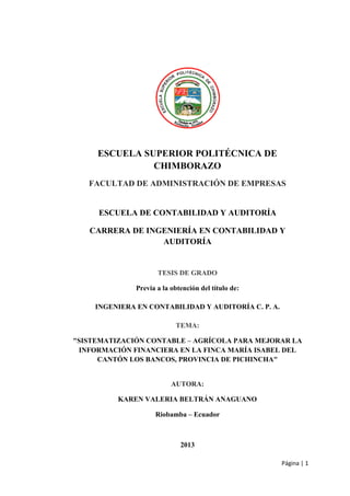 Página | 1
ESCUELA SUPERIOR POLITÉCNICA DE
CHIMBORAZO
FACULTAD DE ADMINISTRACIÓN DE EMPRESAS
ESCUELA DE CONTABILIDAD Y AUDITORÍA
CARRERA DE INGENIERÍA EN CONTABILIDAD Y
AUDITORÍA
TESIS DE GRADO
Previa a la obtención del título de:
INGENIERA EN CONTABILIDAD Y AUDITORÍA C. P. A.
TEMA:
"SISTEMATIZACIÓN CONTABLE – AGRÍCOLA PARA MEJORAR LA
INFORMACIÓN FINANCIERA EN LA FINCA MARÍA ISABEL DEL
CANTÓN LOS BANCOS, PROVINCIA DE PICHINCHA"
AUTORA:
KAREN VALERIA BELTRÁN ANAGUANO
Riobamba – Ecuador
2013
 