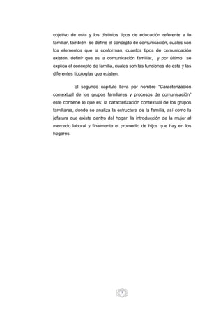 3
objetivo de esta y los distintos tipos de educación referente a lo
familiar, también se define el concepto de comunicación, cuales son
los elementos que la conforman, cuantos tipos de comunicación
existen, definir que es la comunicación familiar, y por último se
explica el concepto de familia, cuales son las funciones de esta y las
diferentes tipologías que existen.
El segundo capítulo lleva por nombre “Caracterización
contextual de los grupos familiares y procesos de comunicación”
este contiene lo que es: la caracterización contextual de los grupos
familiares, donde se analiza la estructura de la familia, así como la
jefatura que existe dentro del hogar, la introducción de la mujer al
mercado laboral y finalmente el promedio de hijos que hay en los
hogares.
 