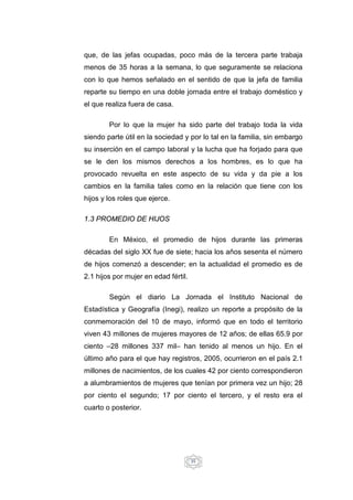35
que, de las jefas ocupadas, poco más de la tercera parte trabaja
menos de 35 horas a la semana, lo que seguramente se relaciona
con lo que hemos señalado en el sentido de que la jefa de familia
reparte su tiempo en una doble jornada entre el trabajo doméstico y
el que realiza fuera de casa.
Por lo que la mujer ha sido parte del trabajo toda la vida
siendo parte útil en la sociedad y por lo tal en la familia, sin embargo
su inserción en el campo laboral y la lucha que ha forjado para que
se le den los mismos derechos a los hombres, es lo que ha
provocado revuelta en este aspecto de su vida y da pie a los
cambios en la familia tales como en la relación que tiene con los
hijos y los roles que ejerce.
1.3 PROMEDIO DE HIJOS
En México, el promedio de hijos durante las primeras
décadas del siglo XX fue de siete; hacia los años sesenta el número
de hijos comenzó a descender; en la actualidad el promedio es de
2.1 hijos por mujer en edad fértil.
Según el diario La Jornada el Instituto Nacional de
Estadística y Geografía (Inegi), realizo un reporte a propósito de la
conmemoración del 10 de mayo, informó que en todo el territorio
viven 43 millones de mujeres mayores de 12 años; de ellas 65.9 por
ciento –28 millones 337 mil– han tenido al menos un hijo. En el
último año para el que hay registros, 2005, ocurrieron en el país 2.1
millones de nacimientos, de los cuales 42 por ciento correspondieron
a alumbramientos de mujeres que tenían por primera vez un hijo; 28
por ciento el segundo; 17 por ciento el tercero, y el resto era el
cuarto o posterior.
 