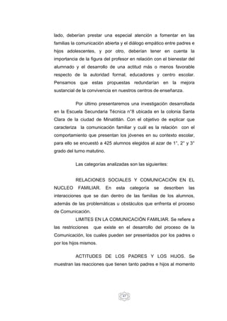 47
lado, deberían prestar una especial atención a fomentar en las
familias la comunicación abierta y el diálogo empático entre padres e
hijos adolescentes, y por otro, deberían tener en cuenta la
importancia de la figura del profesor en relación con el bienestar del
alumnado y el desarrollo de una actitud más o menos favorable
respecto de la autoridad formal, educadores y centro escolar.
Pensamos que estas propuestas redundarían en la mejora
sustancial de la convivencia en nuestros centros de enseñanza.
Por último presentaremos una investigación desarrollada
en la Escuela Secundaria Técnica n°8 ubicada en la colonia Santa
Clara de la ciudad de Minatitlán. Con el objetivo de explicar que
caracteriza la comunicación familiar y cuál es la relación con el
comportamiento que presentan los jóvenes en su contexto escolar,
para ello se encuestó a 425 alumnos elegidos al azar de 1°, 2° y 3°
grado del turno matutino.
Las categorías analizadas son las siguientes:
RELACIONES SOCIALES Y COMUNICACIÓN EN EL
NUCLEO FAMILIAR. En esta categoría se describen las
interacciones que se dan dentro de las familias de los alumnos,
además de las problemáticas u obstáculos que enfrenta el proceso
de Comunicación.
LIMITES EN LA COMUNICACIÓN FAMILIAR. Se refiere a
las restricciones que existe en el desarrollo del proceso de la
Comunicación, los cuales pueden ser presentados por los padres o
por los hijos mismos.
ACTITUDES DE LOS PADRES Y LOS HIJOS. Se
muestran las reacciones que tienen tanto padres e hijos al momento
 