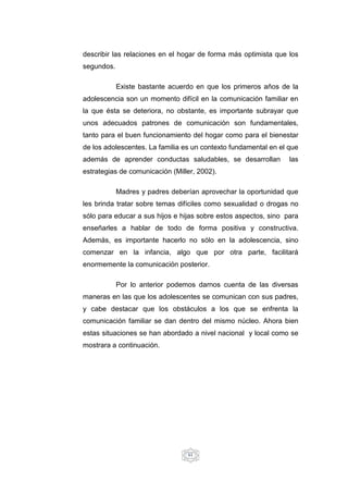61
describir las relaciones en el hogar de forma más optimista que los
segundos.
Existe bastante acuerdo en que los primeros años de la
adolescencia son un momento difícil en la comunicación familiar en
la que ésta se deteriora, no obstante, es importante subrayar que
unos adecuados patrones de comunicación son fundamentales,
tanto para el buen funcionamiento del hogar como para el bienestar
de los adolescentes. La familia es un contexto fundamental en el que
además de aprender conductas saludables, se desarrollan las
estrategias de comunicación (Miller, 2002).
Madres y padres deberían aprovechar la oportunidad que
les brinda tratar sobre temas difíciles como sexualidad o drogas no
sólo para educar a sus hijos e hijas sobre estos aspectos, sino para
enseñarles a hablar de todo de forma positiva y constructiva.
Además, es importante hacerlo no sólo en la adolescencia, sino
comenzar en la infancia, algo que por otra parte, facilitará
enormemente la comunicación posterior.
Por lo anterior podemos darnos cuenta de las diversas
maneras en las que los adolescentes se comunican con sus padres,
y cabe destacar que los obstáculos a los que se enfrenta la
comunicación familiar se dan dentro del mismo núcleo. Ahora bien
estas situaciones se han abordado a nivel nacional y local como se
mostrara a continuación.
 
