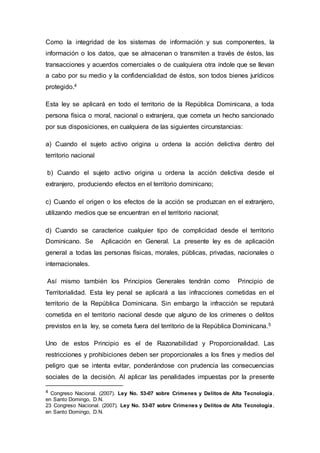 Como la integridad de los sistemas de información y sus componentes, la
información o los datos, que se almacenan o transmiten a través de éstos, las
transacciones y acuerdos comerciales o de cualquiera otra índole que se llevan
a cabo por su medio y la confidencialidad de éstos, son todos bienes jurídicos
protegido.4
Esta ley se aplicará en todo el territorio de la República Dominicana, a toda
persona física o moral, nacional o extranjera, que cometa un hecho sancionado
por sus disposiciones, en cualquiera de las siguientes circunstancias:
a) Cuando el sujeto activo origina u ordena la acción delictiva dentro del
territorio nacional
b) Cuando el sujeto activo origina u ordena la acción delictiva desde el
extranjero, produciendo efectos en el territorio dominicano;
c) Cuando el origen o los efectos de la acción se produzcan en el extranjero,
utilizando medios que se encuentran en el territorio nacional;
d) Cuando se caracterice cualquier tipo de complicidad desde el territorio
Dominicano. Se Aplicación en General. La presente ley es de aplicación
general a todas las personas físicas, morales, públicas, privadas, nacionales o
internacionales.
Así mismo también los Principios Generales tendrán como Principio de
Territorialidad. Esta ley penal se aplicará a las infracciones cometidas en el
territorio de la República Dominicana. Sin embargo la infracción se reputará
cometida en el territorio nacional desde que alguno de los crímenes o delitos
previstos en la ley, se cometa fuera del territorio de la República Dominicana.5
Uno de estos Principio es el de Razonabilidad y Proporcionalidad. Las
restricciones y prohibiciones deben ser proporcionales a los fines y medios del
peligro que se intenta evitar, ponderándose con prudencia las consecuencias
sociales de la decisión. Al aplicar las penalidades impuestas por la presente
4 Congreso Nacional. (2007). Ley No. 53-07 sobre Crímenes y Delitos de Alta Tecnología,
en Santo Domingo, D.N.
23 Congreso Nacional. (2007). Ley No. 53-07 sobre Crímenes y Delitos de Alta Tecnología,
en Santo Domingo, D.N.
 