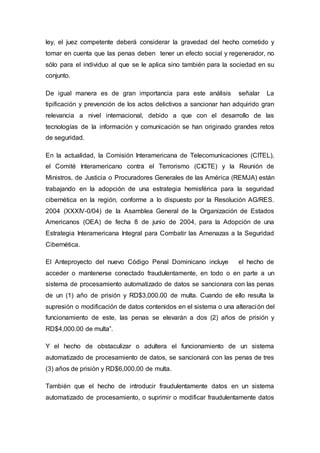 ley, el juez competente deberá considerar la gravedad del hecho cometido y
tomar en cuenta que las penas deben tener un efecto social y regenerador, no
sólo para el individuo al que se le aplica sino también para la sociedad en su
conjunto.
De igual manera es de gran importancia para este análisis señalar La
tipificación y prevención de los actos delictivos a sancionar han adquirido gran
relevancia a nivel internacional, debido a que con el desarrollo de las
tecnologías de la información y comunicación se han originado grandes retos
de seguridad.
En la actualidad, la Comisión Interamericana de Telecomunicaciones (CITEL),
el Comité Interamericano contra el Terrorismo (CICTE) y la Reunión de
Ministros, de Justicia o Procuradores Generales de las América (REMJA) están
trabajando en la adopción de una estrategia hemisférica para la seguridad
cibernética en la región, conforme a lo dispuesto por la Resolución AG/RES.
2004 (XXXIV-0/04) de la Asamblea General de la Organización de Estados
Americanos (OEA) de fecha 8 de junio de 2004, para la Adopción de una
Estrategia Interamericana Integral para Combatir las Amenazas a la Seguridad
Cibernética.
El Anteproyecto del nuevo Código Penal Dominicano incluye el hecho de
acceder o mantenerse conectado fraudulentamente, en todo o en parte a un
sistema de procesamiento automatizado de datos se sancionara con las penas
de un (1) año de prisión y RD$3,000.00 de multa. Cuando de ello resulta la
supresión o modificación de datos contenidos en el sistema o una alteración del
funcionamiento de este, las penas se elevarán a dos (2) años de prisión y
RD$4,000.00 de multa”.
Y el hecho de obstaculizar o adultera el funcionamiento de un sistema
automatizado de procesamiento de datos, se sancionará con las penas de tres
(3) años de prisión y RD$6,000.00 de multa.
También que el hecho de introducir fraudulentamente datos en un sistema
automatizado de procesamiento, o suprimir o modificar fraudulentamente datos
 