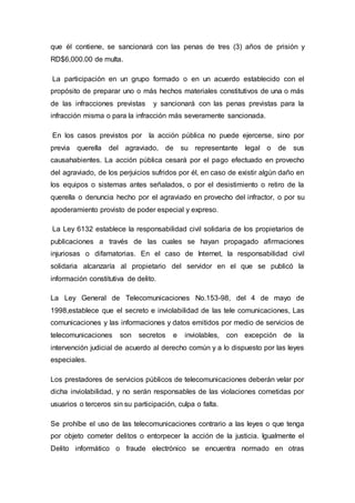 que él contiene, se sancionará con las penas de tres (3) años de prisión y
RD$6,000.00 de multa.
La participación en un grupo formado o en un acuerdo establecido con el
propósito de preparar uno o más hechos materiales constitutivos de una o más
de las infracciones previstas y sancionará con las penas previstas para la
infracción misma o para la infracción más severamente sancionada.
En los casos previstos por la acción pública no puede ejercerse, sino por
previa querella del agraviado, de su representante legal o de sus
causahabientes. La acción pública cesará por el pago efectuado en provecho
del agraviado, de los perjuicios sufridos por él, en caso de existir algún daño en
los equipos o sistemas antes señalados, o por el desistimiento o retiro de la
querella o denuncia hecho por el agraviado en provecho del infractor, o por su
apoderamiento provisto de poder especial y expreso.
La Ley 6132 establece la responsabilidad civil solidaria de los propietarios de
publicaciones a través de las cuales se hayan propagado afirmaciones
injuriosas o difamatorias. En el caso de Internet, la responsabilidad civil
solidaria alcanzaría al propietario del servidor en el que se publicó la
información constitutiva de delito.
La Ley General de Telecomunicaciones No.153-98, del 4 de mayo de
1998,establece que el secreto e inviolabilidad de las tele comunicaciones, Las
comunicaciones y las informaciones y datos emitidos por medio de servicios de
telecomunicaciones son secretos e inviolables, con excepción de la
intervención judicial de acuerdo al derecho común y a lo dispuesto por las leyes
especiales.
Los prestadores de servicios públicos de telecomunicaciones deberán velar por
dicha inviolabilidad, y no serán responsables de las violaciones cometidas por
usuarios o terceros sin su participación, culpa o falta.
Se prohíbe el uso de las telecomunicaciones contrario a las leyes o que tenga
por objeto cometer delitos o entorpecer la acción de la justicia. Igualmente el
Delito informático o fraude electrónico se encuentra normado en otras
 