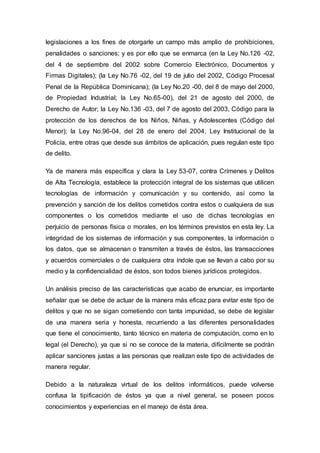 legislaciones a los fines de otorgarle un campo más amplio de prohibiciones,
penalidades o sanciones; y es por ello que se enmarca (en la Ley No.126 -02,
del 4 de septiembre del 2002 sobre Comercio Electrónico, Documentos y
Firmas Digitales); (la Ley No.76 -02, del 19 de julio del 2002, Código Procesal
Penal de la República Dominicana); (la Ley No.20 -00, del 8 de mayo del 2000,
de Propiedad Industrial; la Ley No.65-00), del 21 de agosto del 2000, de
Derecho de Autor; la Ley No.136 -03, del 7 de agosto del 2003, Código para la
protección de los derechos de los Niños, Niñas, y Adolescentes (Código del
Menor); la Ley No.96-04, del 28 de enero del 2004, Ley Institucional de la
Policía, entre otras que desde sus ámbitos de aplicación, pues regulan este tipo
de delito.
Ya de manera más específica y clara la Ley 53-07, contra Crímenes y Delitos
de Alta Tecnología, establece la protección integral de los sistemas que utilicen
tecnologías de información y comunicación y su contenido, así como la
prevención y sanción de los delitos cometidos contra estos o cualquiera de sus
componentes o los cometidos mediante el uso de dichas tecnologías en
perjuicio de personas física o morales, en los términos previstos en esta ley. La
integridad de los sistemas de información y sus componentes, la información o
los datos, que se almacenan o transmiten a través de éstos, las transacciones
y acuerdos comerciales o de cualquiera otra índole que se llevan a cabo por su
medio y la confidencialidad de éstos, son todos bienes jurídicos protegidos.
Un análisis preciso de las características que acabo de enunciar, es importante
señalar que se debe de actuar de la manera más eficaz para evitar este tipo de
delitos y que no se sigan cometiendo con tanta impunidad, se debe de legislar
de una manera seria y honesta, recurriendo a las diferentes personalidades
que tiene el conocimiento, tanto técnico en materia de computación, como en lo
legal (el Derecho), ya que si no se conoce de la materia, difícilmente se podrán
aplicar sanciones justas a las personas que realizan este tipo de actividades de
manera regular.
Debido a la naturaleza virtual de los delitos informáticos, puede volverse
confusa la tipificación de éstos ya que a nivel general, se poseen pocos
conocimientos y experiencias en el manejo de ésta área.
 