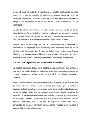 Desde el punto de vista de la Legislatura es difícil la clasificación de estos
actos, por lo que la creación de instrumentos legales puede no tener los
resultados esperados, sumado a que la constante innovación tecnológica
obliga a un dinamismo en el manejo de las Leyes relacionadas con la
informática.
La falta de cultura informática es un factor crítico en el impacto de los delitos
informáticos en la sociedad en general, cada vez se requieren mayores
conocimientos en tecnologías de la información, las cuales permitan tener un
marco de referencia aceptable para el manejo de dichas situaciones.
Nuevas formas de hacer negocios como el comercio electrónico puede que no
encuentre el eco esperado en los individuos y en las empresas hacia los que va
dirigido ésta tecnología, por lo que se deben crear instrumentos legales
efectivos que ataquen ésta problemática, con el único fin de tener un marco
legal que se utilice como soporte para el manejo de éste tipo de negocios.
2.2 Naturaleza jurídica del comercio electrónico
La palabra Comercio deriva de la palabra griega comercium, con, y merx, el
cual se le ha venido definiendo tradicionalmente como una actividad donde se
compran, venden o cambian productos con el fin de obtener ganancia o
provecho.
Pero Cuando hablamos del comercio electrónico es hablar de una nueva forma
de intercambio de bienes, servicios y tratos comerciales que se realizan a
través de redes informáticas que se están imponiendo en el mundo globalizado,
donde se utilizan todo tipo de soportes electrónicos, desde máquinas de
expendio de gaseosas hasta las computadoras programadas algorítmicamente;
sin embargo, conlleva limitaciones por sus propias características con el
comercio tradicional, que es el acto de negociar (compraventa, tráfico,
transacción de bienes y servicios) entre personas reunidas en un mercado a
travesé algún tipo de del comercio .
 