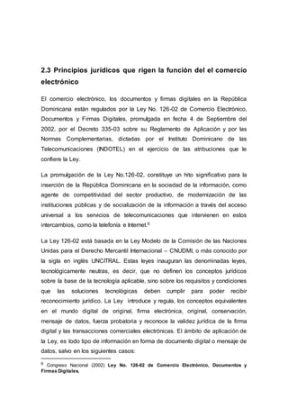 2.3 Principios jurídicos que rigen la función del el comercio
electrónico
El comercio electrónico, los documentos y firmas digitales en la República
Dominicana están regulados por la Ley No. 126-02 de Comercio Electrónico,
Documentos y Firmas Digitales, promulgada en fecha 4 de Septiembre del
2002, por el Decreto 335-03 sobre su Reglamento de Aplicación y por las
Normas Complementarias, dictadas por el Instituto Dominicano de las
Telecomunicaciones (INDOTEL) en el ejercicio de las atribuciones que le
confiere la Ley.
La promulgación de la Ley No.126-02, constituye un hito significativo para la
inserción de la República Dominicana en la sociedad de la información, como
agente de competitividad del sector productivo, de modernización de las
instituciones públicas y de socialización de la información a través del acceso
universal a los servicios de telecomunicaciones que intervienen en estos
intercambios, como la telefonía e Internet.6
La Ley 126-02 está basada en la Ley Modelo de la Comisión de las Naciones
Unidas para el Derecho Mercantil Internacional – CNUDMI, o más conocido por
la sigla en inglés UNCITRAL. Estas leyes inauguran las denominadas leyes,
tecnológicamente neutras, es decir, que no definen los conceptos jurídicos
sobre la base de la tecnología aplicable, sino sobre los requisitos y condiciones
que las soluciones tecnológicas deben cumplir para poder recibir
reconocimiento jurídico. La Ley introduce y regula, los conceptos equivalentes
en el mundo digital de original, firma electrónica, original, conservación,
mensaje de datos, fuerza probatoria y reconoce la validez jurídica de la firma
digital y las transacciones comerciales electrónicas. El ámbito de aplicación de
la Ley, es todo tipo de información en forma de documento digital o mensaje de
datos, salvo en los siguientes casos:
6 Congreso Nacional (2002) Ley No. 126-02 de Comercio Electrónico, Documentos y
Firmas Digitales.
 